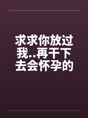 求求你放过我..再干下去会怀孕的 求求你放过我..再干下去会怀孕的