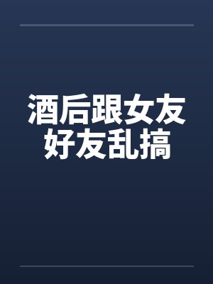 酒后跟女友好友乱搞 酒后跟女友好友乱搞