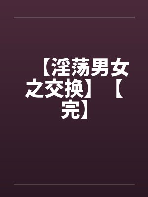 【淫荡男女之交换】【完】 【淫荡男女之交换】【完】