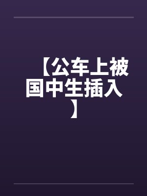 【公车上被国中生插入】 【公车上被国中生插入】