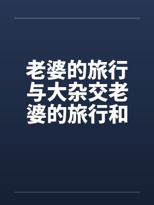 老婆的旅行与大杂交老婆的旅行和黑人3P 老婆的旅行与大杂交老婆的旅行和黑人3P