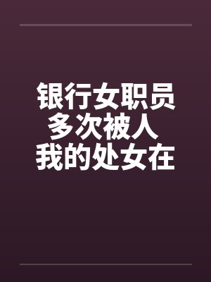 银行女职员多次被人 我的处女在男友面前给了别人 银行女职员多次被人 我的处女在男友面前给了别人